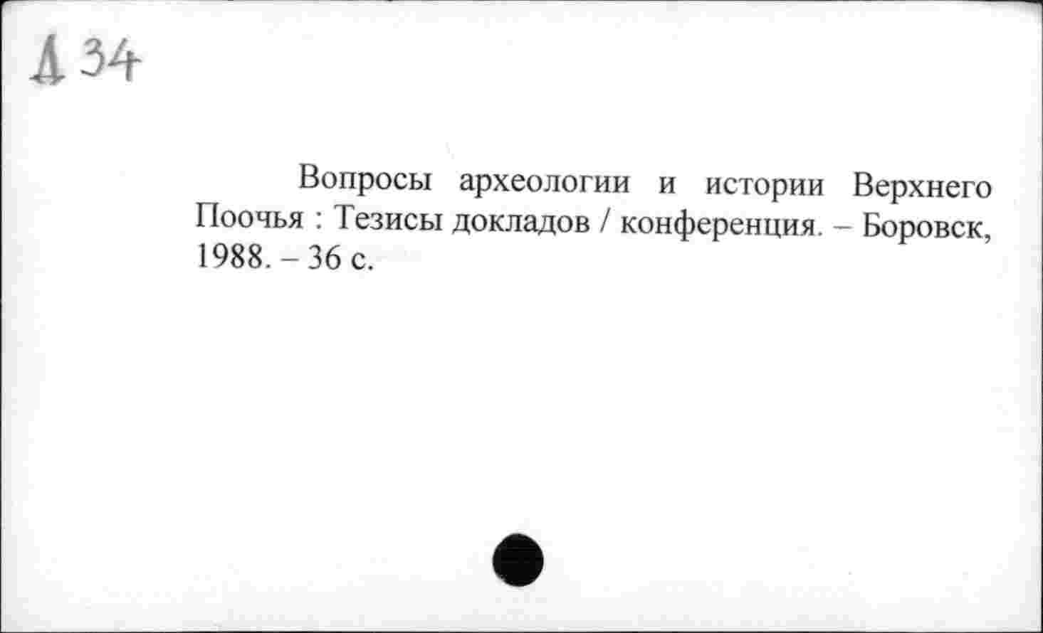 ﻿Л 34
Вопросы археологии и истории Верхнего Поочья : Тезисы докладов / конференция. - Боровск, 1988.-36 с.